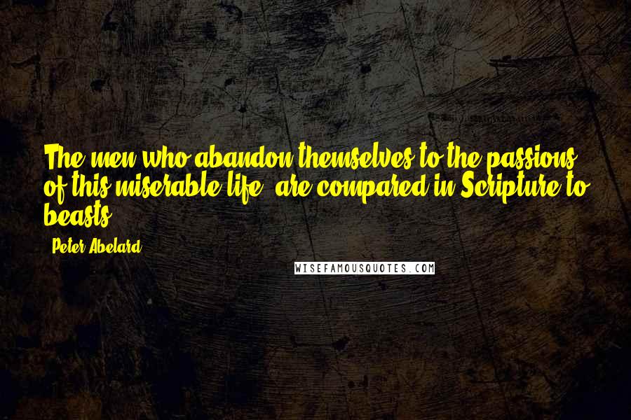 Peter Abelard Quotes: The men who abandon themselves to the passions of this miserable life, are compared in Scripture to beasts.