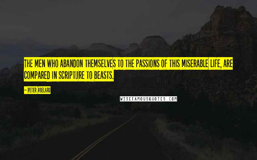 Peter Abelard Quotes: The men who abandon themselves to the passions of this miserable life, are compared in Scripture to beasts.