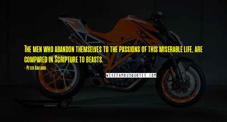 Peter Abelard Quotes: The men who abandon themselves to the passions of this miserable life, are compared in Scripture to beasts.