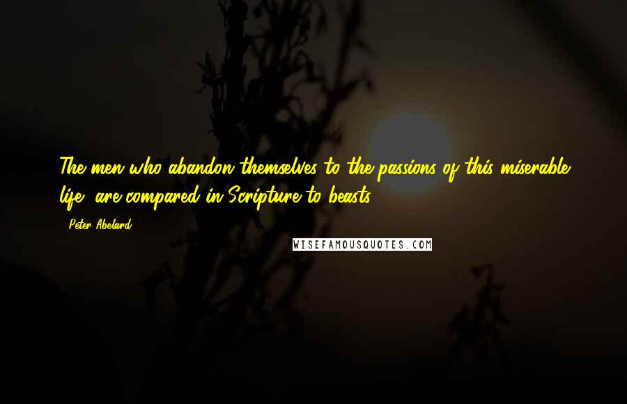 Peter Abelard Quotes: The men who abandon themselves to the passions of this miserable life, are compared in Scripture to beasts.