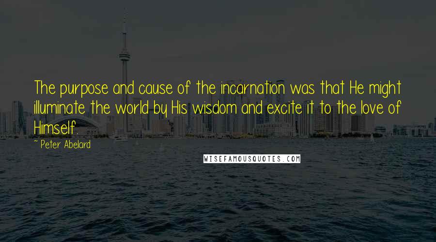 Peter Abelard Quotes: The purpose and cause of the incarnation was that He might illuminate the world by His wisdom and excite it to the love of Himself.