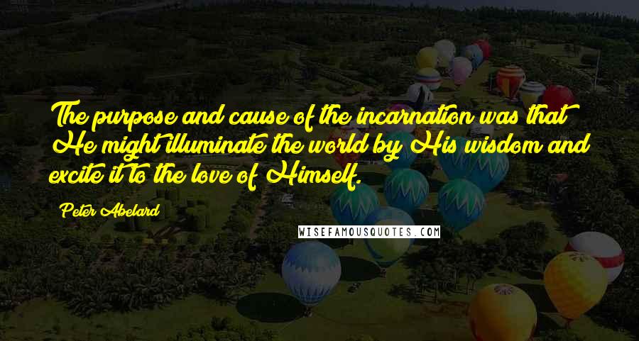 Peter Abelard Quotes: The purpose and cause of the incarnation was that He might illuminate the world by His wisdom and excite it to the love of Himself.