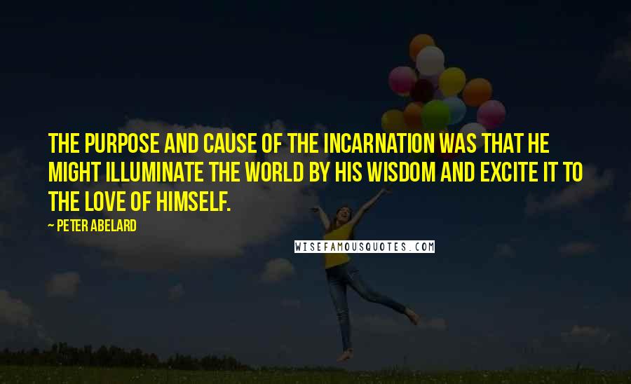 Peter Abelard Quotes: The purpose and cause of the incarnation was that He might illuminate the world by His wisdom and excite it to the love of Himself.