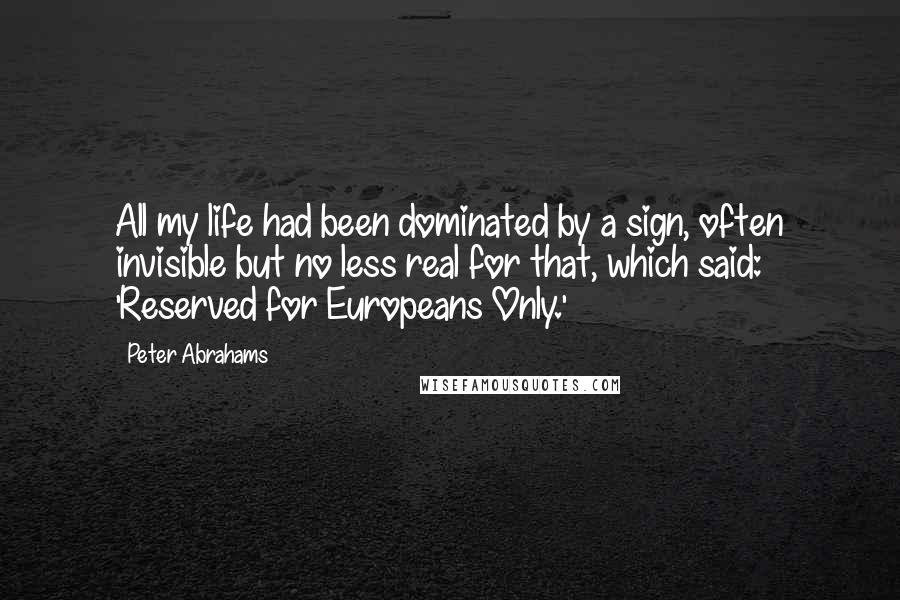 Peter Abrahams Quotes: All my life had been dominated by a sign, often invisible but no less real for that, which said: 'Reserved for Europeans Only.'