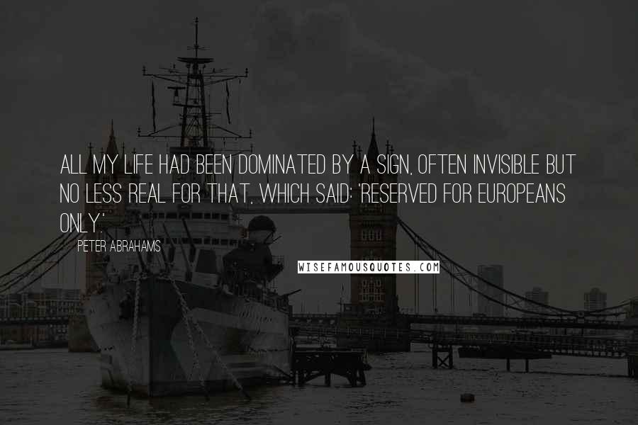 Peter Abrahams Quotes: All my life had been dominated by a sign, often invisible but no less real for that, which said: 'Reserved for Europeans Only.'