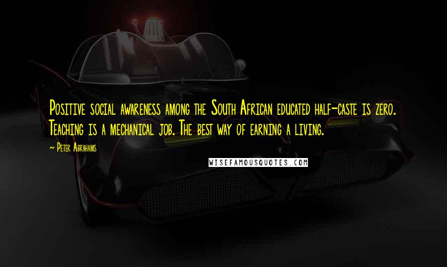 Peter Abrahams Quotes: Positive social awareness among the South African educated half-caste is zero. Teaching is a mechanical job. The best way of earning a living.