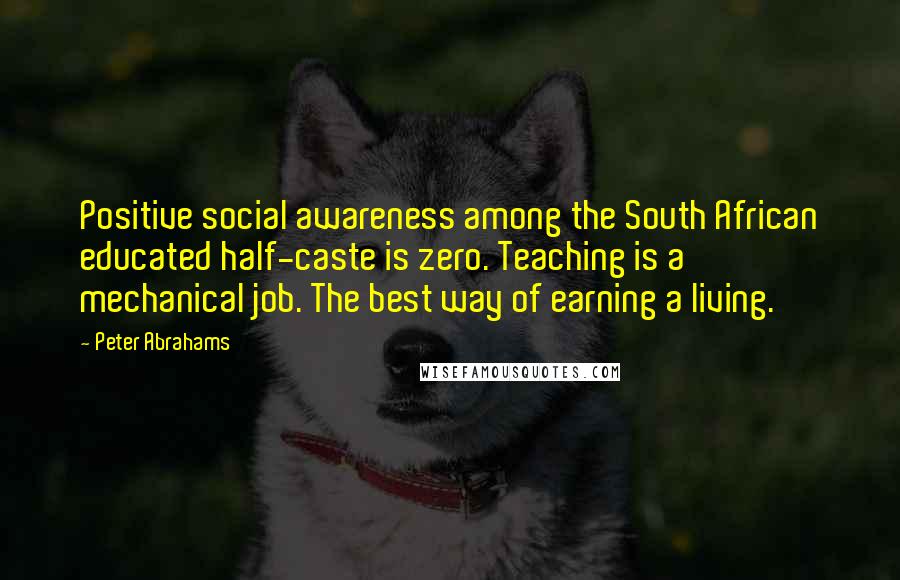 Peter Abrahams Quotes: Positive social awareness among the South African educated half-caste is zero. Teaching is a mechanical job. The best way of earning a living.