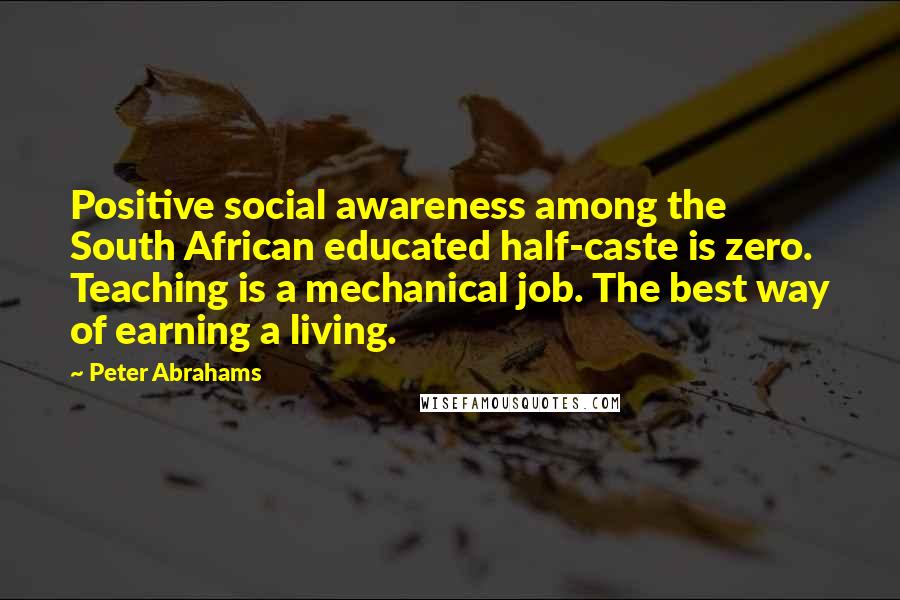 Peter Abrahams Quotes: Positive social awareness among the South African educated half-caste is zero. Teaching is a mechanical job. The best way of earning a living.
