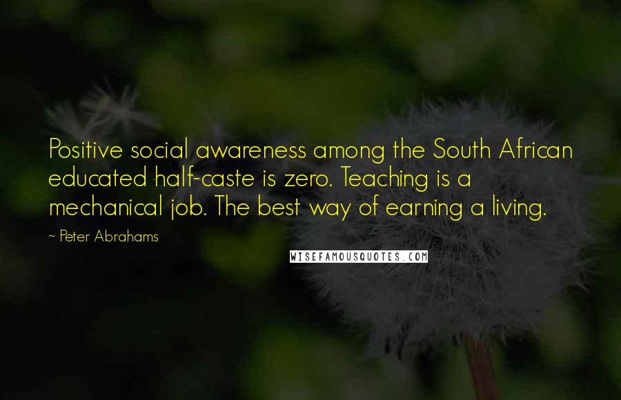 Peter Abrahams Quotes: Positive social awareness among the South African educated half-caste is zero. Teaching is a mechanical job. The best way of earning a living.