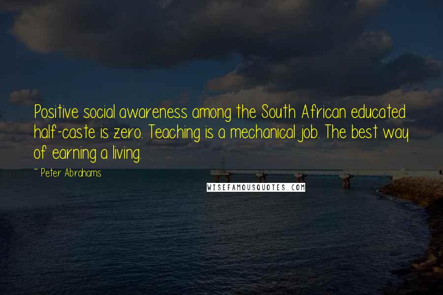 Peter Abrahams Quotes: Positive social awareness among the South African educated half-caste is zero. Teaching is a mechanical job. The best way of earning a living.