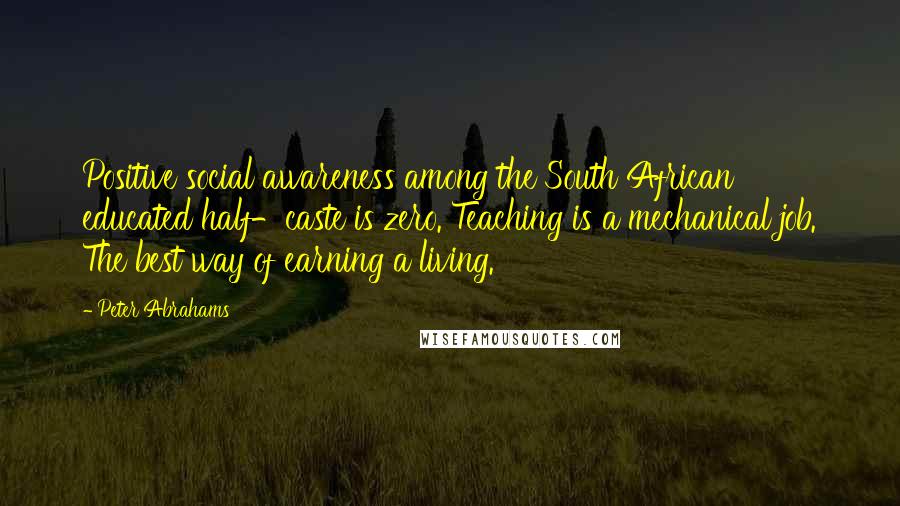 Peter Abrahams Quotes: Positive social awareness among the South African educated half-caste is zero. Teaching is a mechanical job. The best way of earning a living.