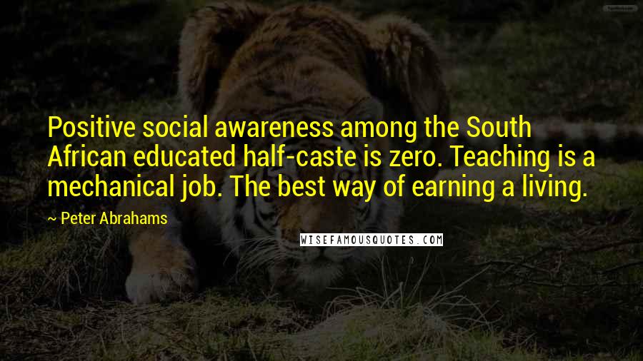 Peter Abrahams Quotes: Positive social awareness among the South African educated half-caste is zero. Teaching is a mechanical job. The best way of earning a living.