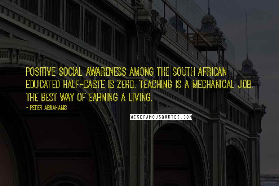 Peter Abrahams Quotes: Positive social awareness among the South African educated half-caste is zero. Teaching is a mechanical job. The best way of earning a living.