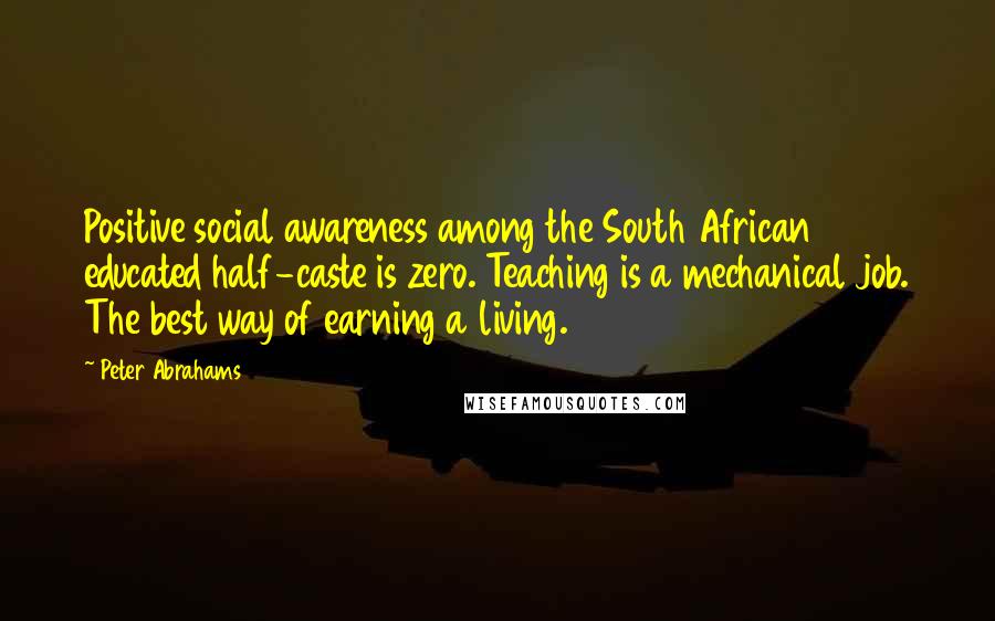 Peter Abrahams Quotes: Positive social awareness among the South African educated half-caste is zero. Teaching is a mechanical job. The best way of earning a living.