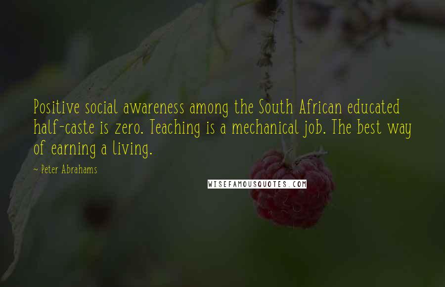 Peter Abrahams Quotes: Positive social awareness among the South African educated half-caste is zero. Teaching is a mechanical job. The best way of earning a living.