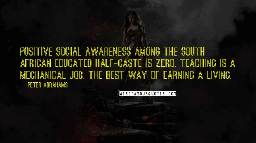 Peter Abrahams Quotes: Positive social awareness among the South African educated half-caste is zero. Teaching is a mechanical job. The best way of earning a living.