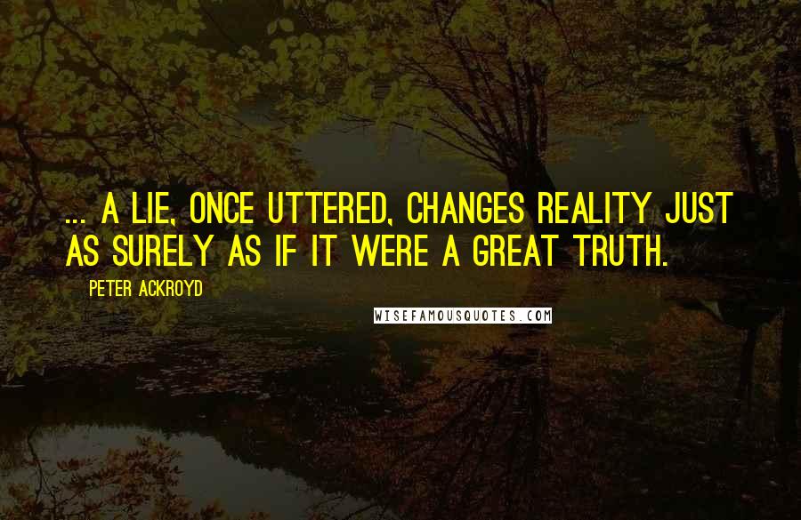 Peter Ackroyd Quotes: ... a lie, once uttered, changes reality just as surely as if it were a great truth.