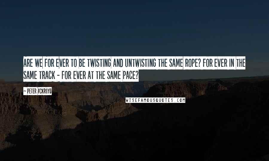 Peter Ackroyd Quotes: Are we for ever to be twisting and untwisting the same rope? For ever in the same track - for ever at the same pace?