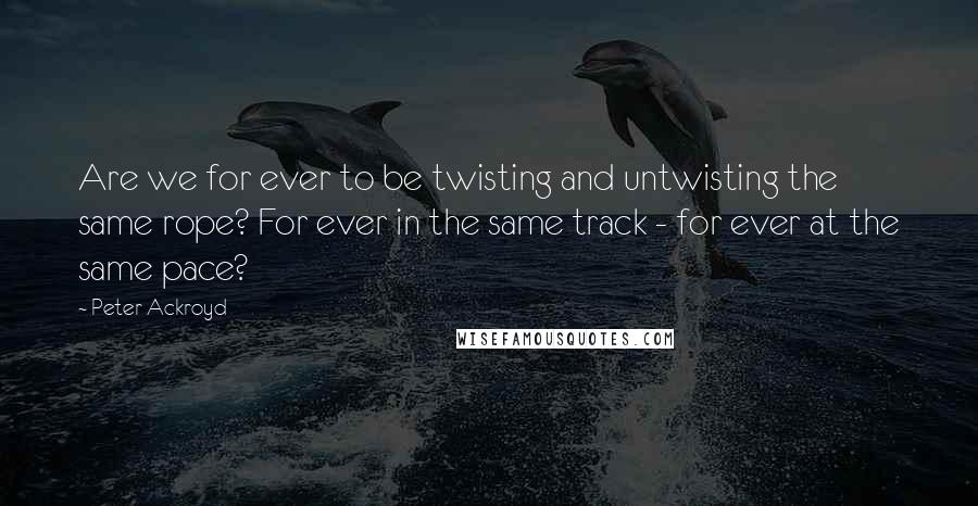 Peter Ackroyd Quotes: Are we for ever to be twisting and untwisting the same rope? For ever in the same track - for ever at the same pace?