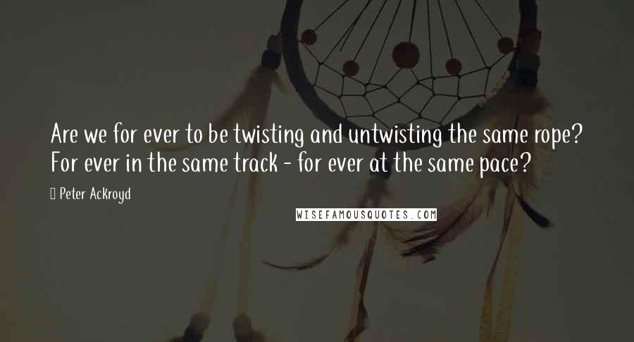 Peter Ackroyd Quotes: Are we for ever to be twisting and untwisting the same rope? For ever in the same track - for ever at the same pace?
