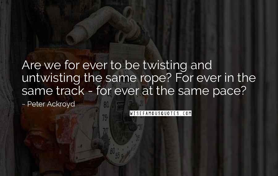 Peter Ackroyd Quotes: Are we for ever to be twisting and untwisting the same rope? For ever in the same track - for ever at the same pace?