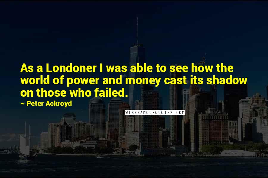 Peter Ackroyd Quotes: As a Londoner I was able to see how the world of power and money cast its shadow on those who failed.