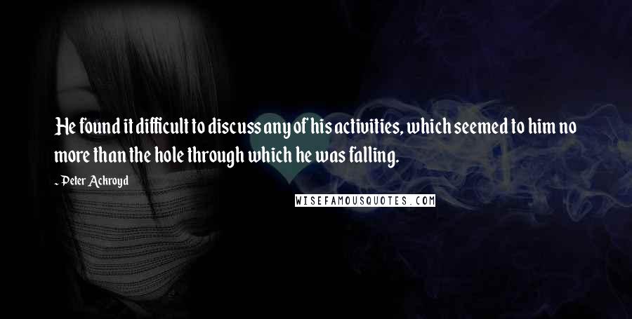 Peter Ackroyd Quotes: He found it difficult to discuss any of his activities, which seemed to him no more than the hole through which he was falling.