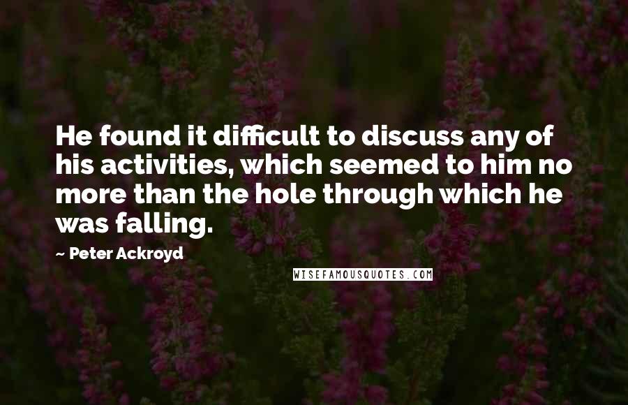 Peter Ackroyd Quotes: He found it difficult to discuss any of his activities, which seemed to him no more than the hole through which he was falling.