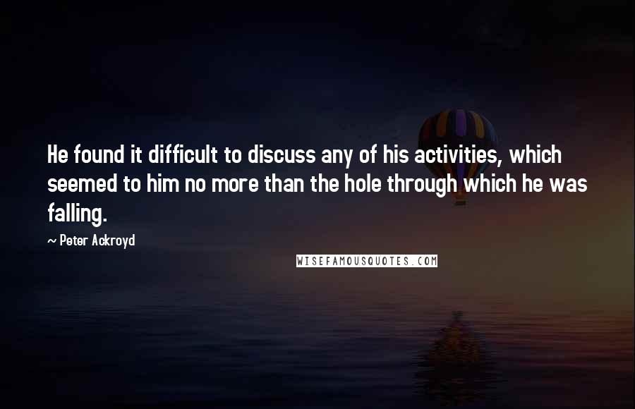 Peter Ackroyd Quotes: He found it difficult to discuss any of his activities, which seemed to him no more than the hole through which he was falling.