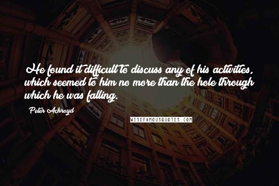 Peter Ackroyd Quotes: He found it difficult to discuss any of his activities, which seemed to him no more than the hole through which he was falling.