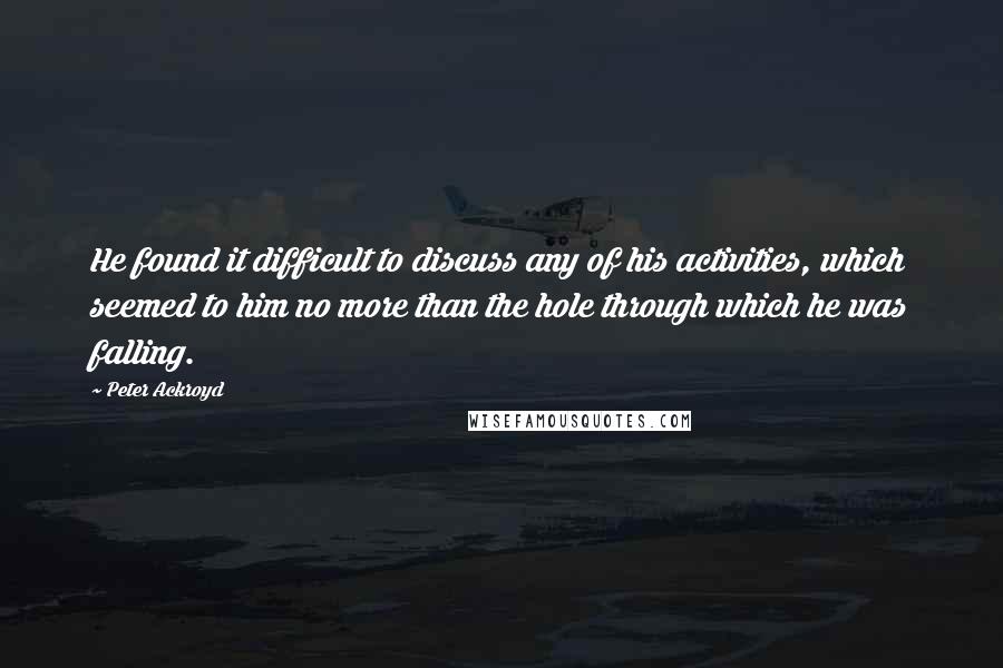 Peter Ackroyd Quotes: He found it difficult to discuss any of his activities, which seemed to him no more than the hole through which he was falling.