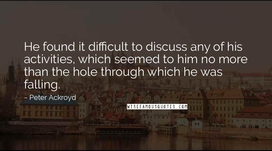 Peter Ackroyd Quotes: He found it difficult to discuss any of his activities, which seemed to him no more than the hole through which he was falling.