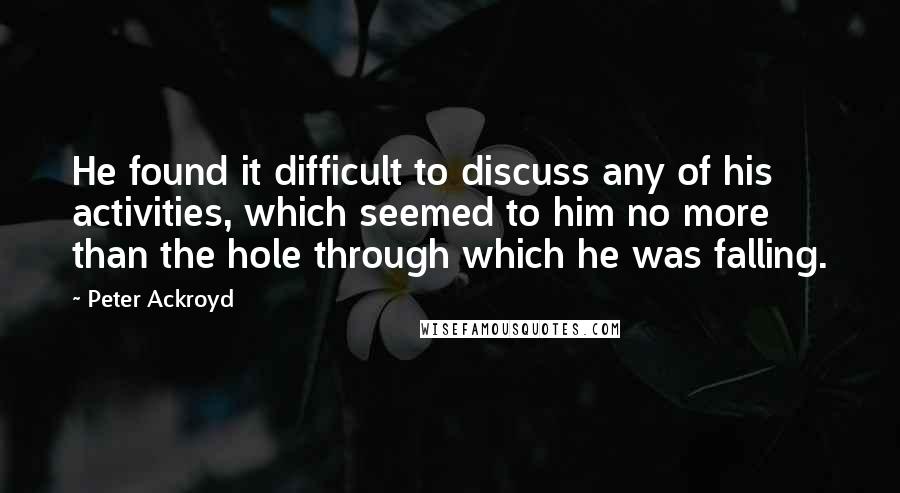 Peter Ackroyd Quotes: He found it difficult to discuss any of his activities, which seemed to him no more than the hole through which he was falling.