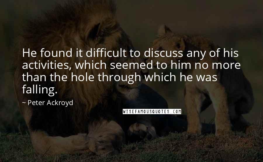 Peter Ackroyd Quotes: He found it difficult to discuss any of his activities, which seemed to him no more than the hole through which he was falling.
