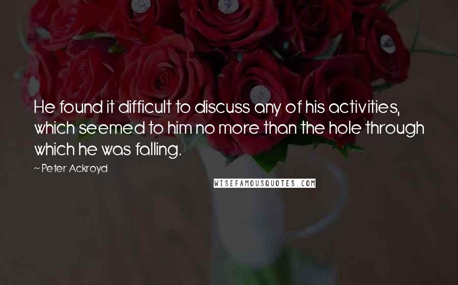 Peter Ackroyd Quotes: He found it difficult to discuss any of his activities, which seemed to him no more than the hole through which he was falling.