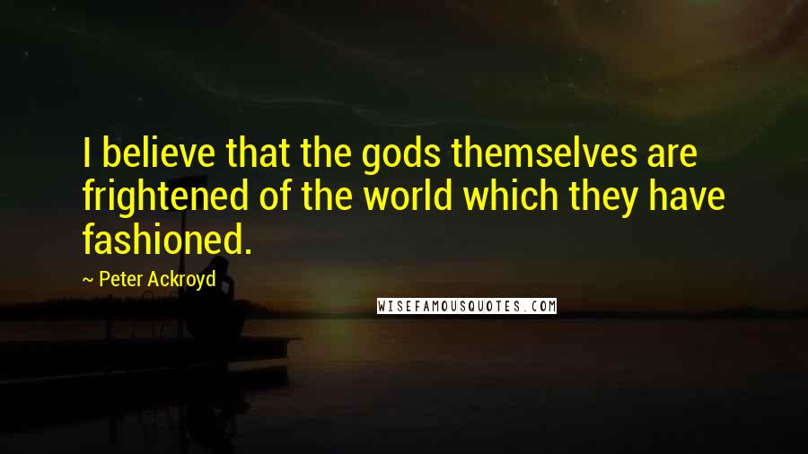 Peter Ackroyd Quotes: I believe that the gods themselves are frightened of the world which they have fashioned.