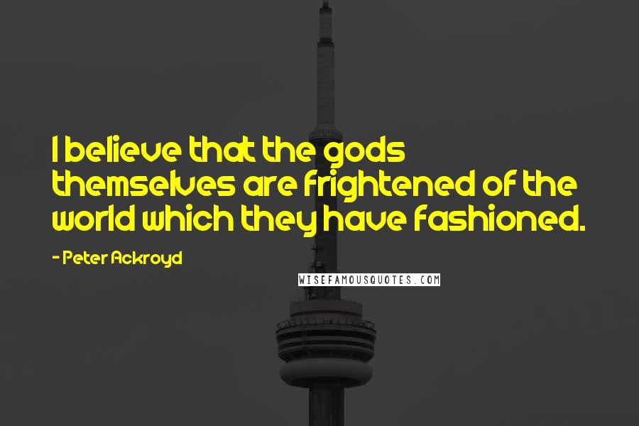 Peter Ackroyd Quotes: I believe that the gods themselves are frightened of the world which they have fashioned.