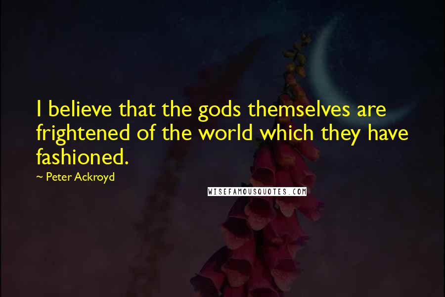 Peter Ackroyd Quotes: I believe that the gods themselves are frightened of the world which they have fashioned.
