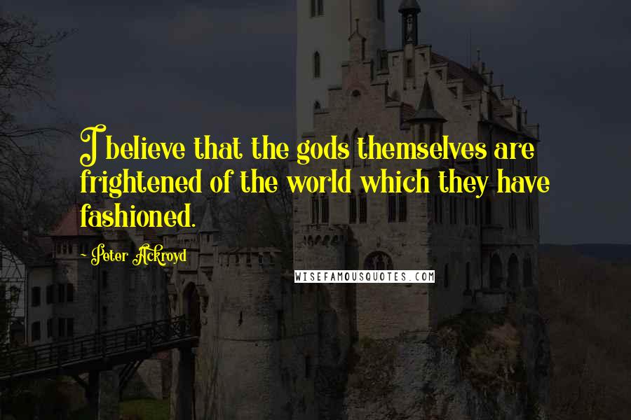 Peter Ackroyd Quotes: I believe that the gods themselves are frightened of the world which they have fashioned.