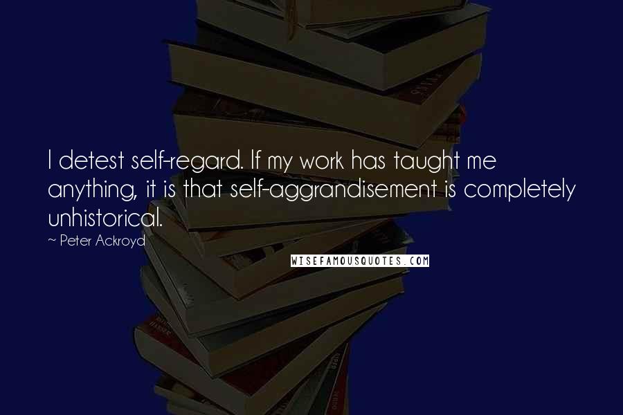 Peter Ackroyd Quotes: I detest self-regard. If my work has taught me anything, it is that self-aggrandisement is completely unhistorical.