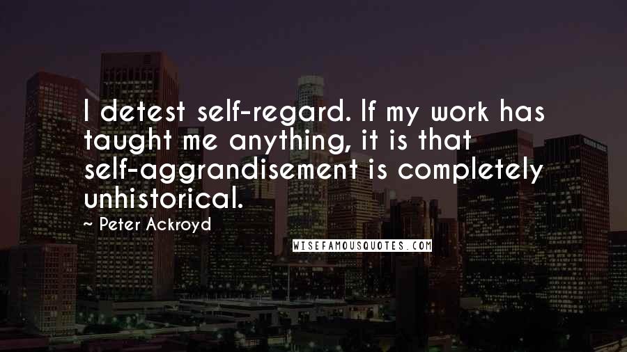 Peter Ackroyd Quotes: I detest self-regard. If my work has taught me anything, it is that self-aggrandisement is completely unhistorical.