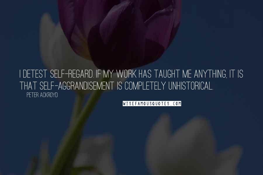 Peter Ackroyd Quotes: I detest self-regard. If my work has taught me anything, it is that self-aggrandisement is completely unhistorical.