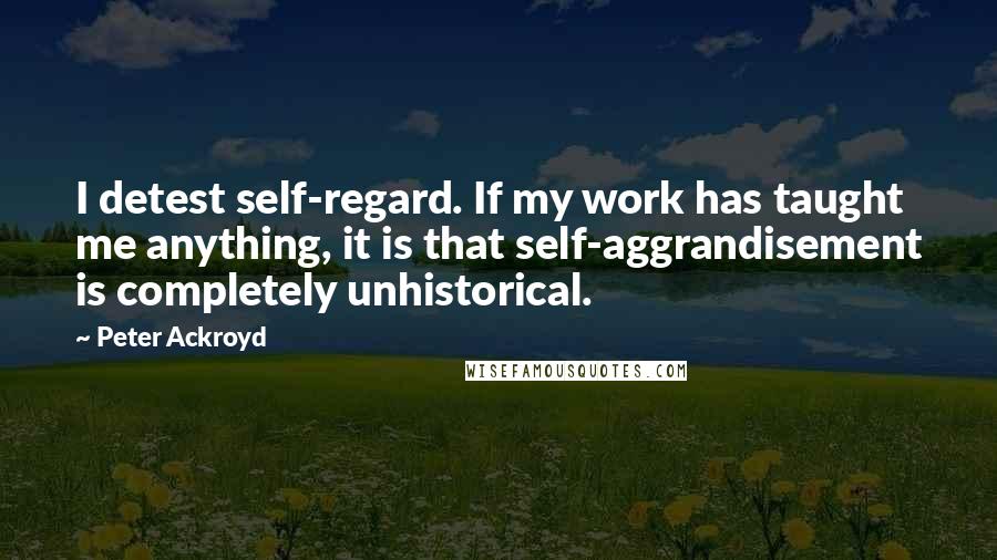 Peter Ackroyd Quotes: I detest self-regard. If my work has taught me anything, it is that self-aggrandisement is completely unhistorical.