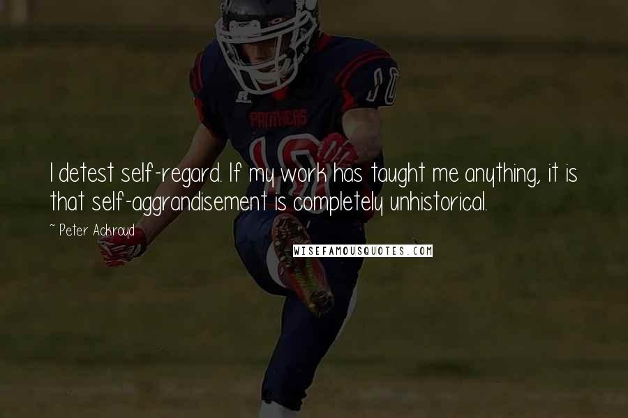 Peter Ackroyd Quotes: I detest self-regard. If my work has taught me anything, it is that self-aggrandisement is completely unhistorical.