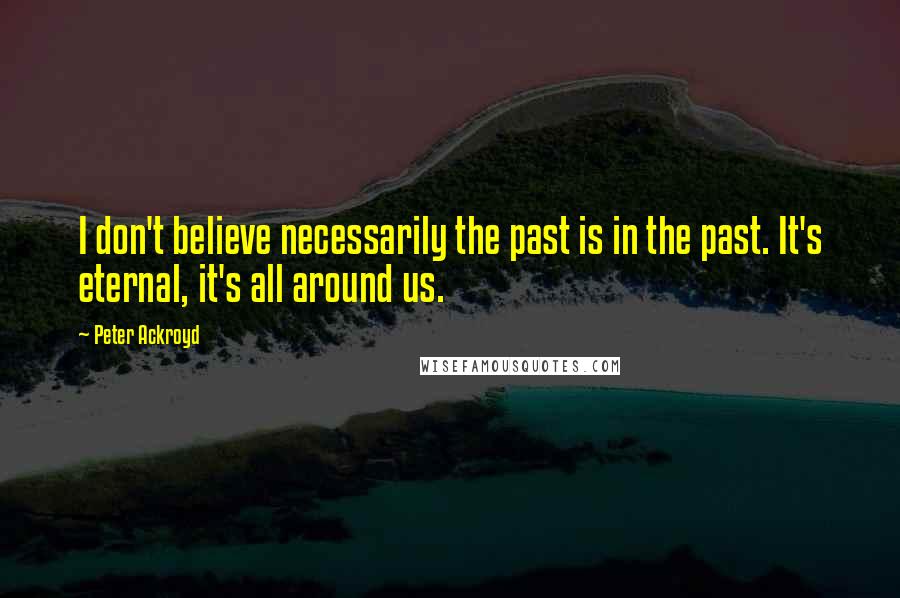 Peter Ackroyd Quotes: I don't believe necessarily the past is in the past. It's eternal, it's all around us.