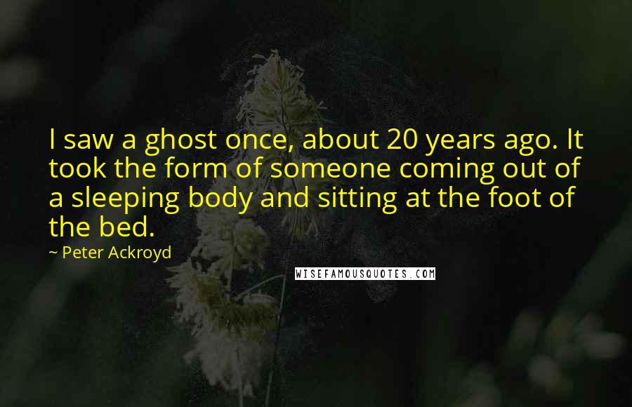 Peter Ackroyd Quotes: I saw a ghost once, about 20 years ago. It took the form of someone coming out of a sleeping body and sitting at the foot of the bed.