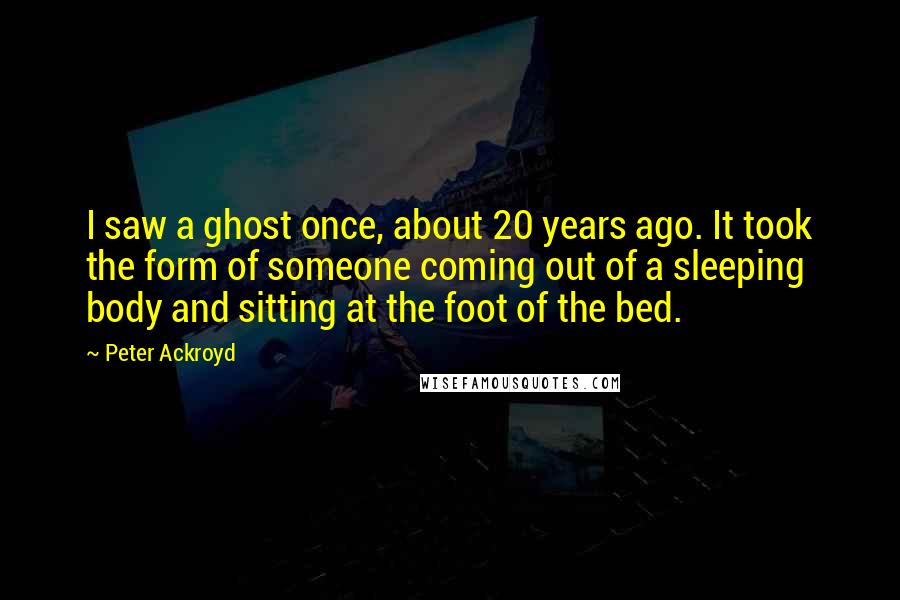 Peter Ackroyd Quotes: I saw a ghost once, about 20 years ago. It took the form of someone coming out of a sleeping body and sitting at the foot of the bed.