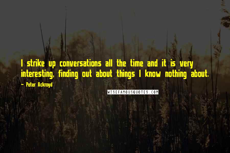 Peter Ackroyd Quotes: I strike up conversations all the time and it is very interesting, finding out about things I know nothing about.