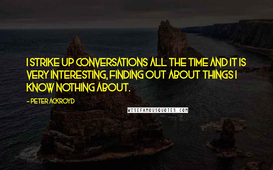 Peter Ackroyd Quotes: I strike up conversations all the time and it is very interesting, finding out about things I know nothing about.