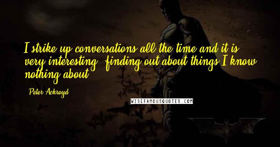 Peter Ackroyd Quotes: I strike up conversations all the time and it is very interesting, finding out about things I know nothing about.